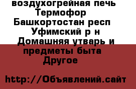 воздухогрейная печь “Термофор“ - Башкортостан респ., Уфимский р-н Домашняя утварь и предметы быта » Другое   